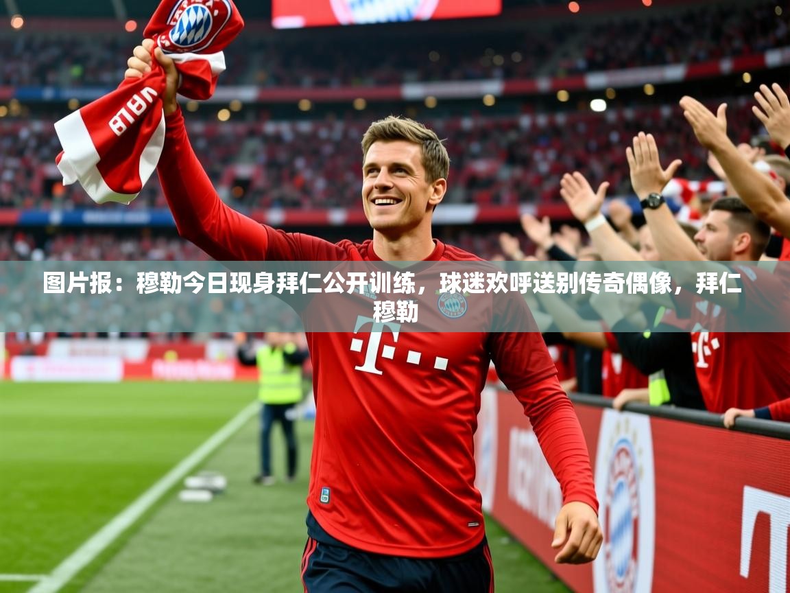 2025华体会体育网站赞助国米图片报：穆勒今日现身拜仁公开训练，球迷欢呼送别传奇偶像，拜仁 穆勒  第4张
