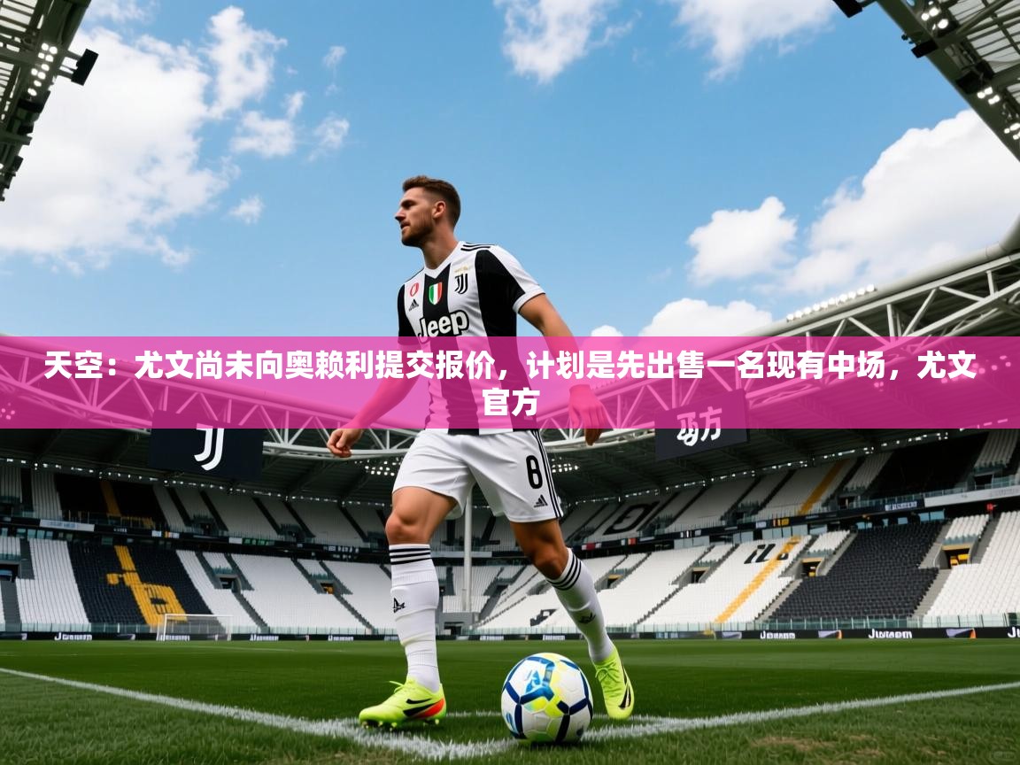 2025华体会体育app天空：尤文尚未向奥赖利提交报价，计划是先出售一名现有中场，尤文官方  第4张
