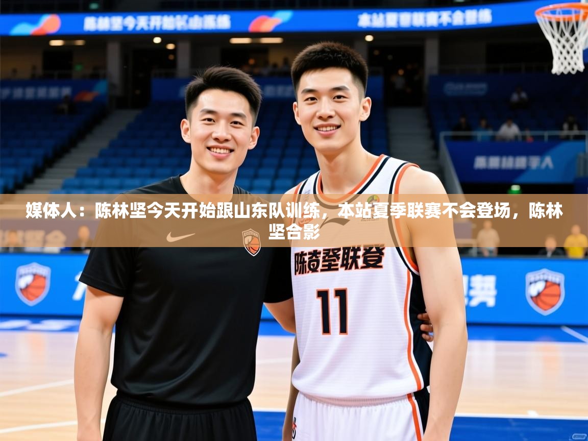 2025华体会登录网址媒体人：陈林坚今天开始跟山东队训练，本站夏季联赛不会登场，陈林坚合影