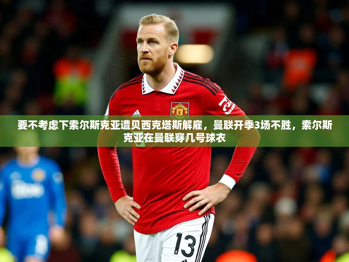 2025华体会体育下载要不考虑下索尔斯克亚遭贝西克塔斯解雇,曼联开季3场不胜,索尔斯克亚在曼联穿几号球衣