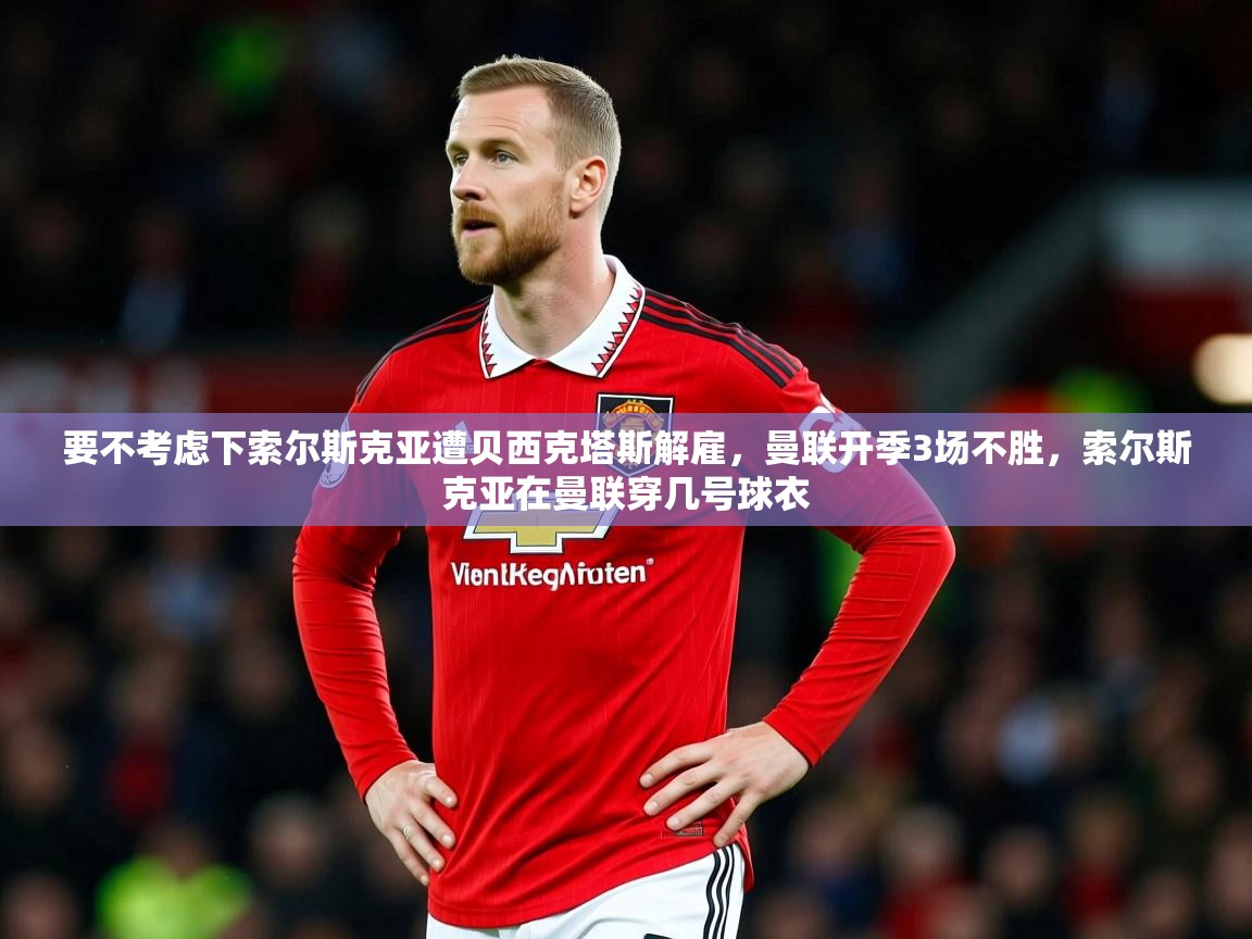 2025华体会体育下载要不考虑下索尔斯克亚遭贝西克塔斯解雇,曼联开季3场不胜,索尔斯克亚在曼联穿几号球衣 第2张