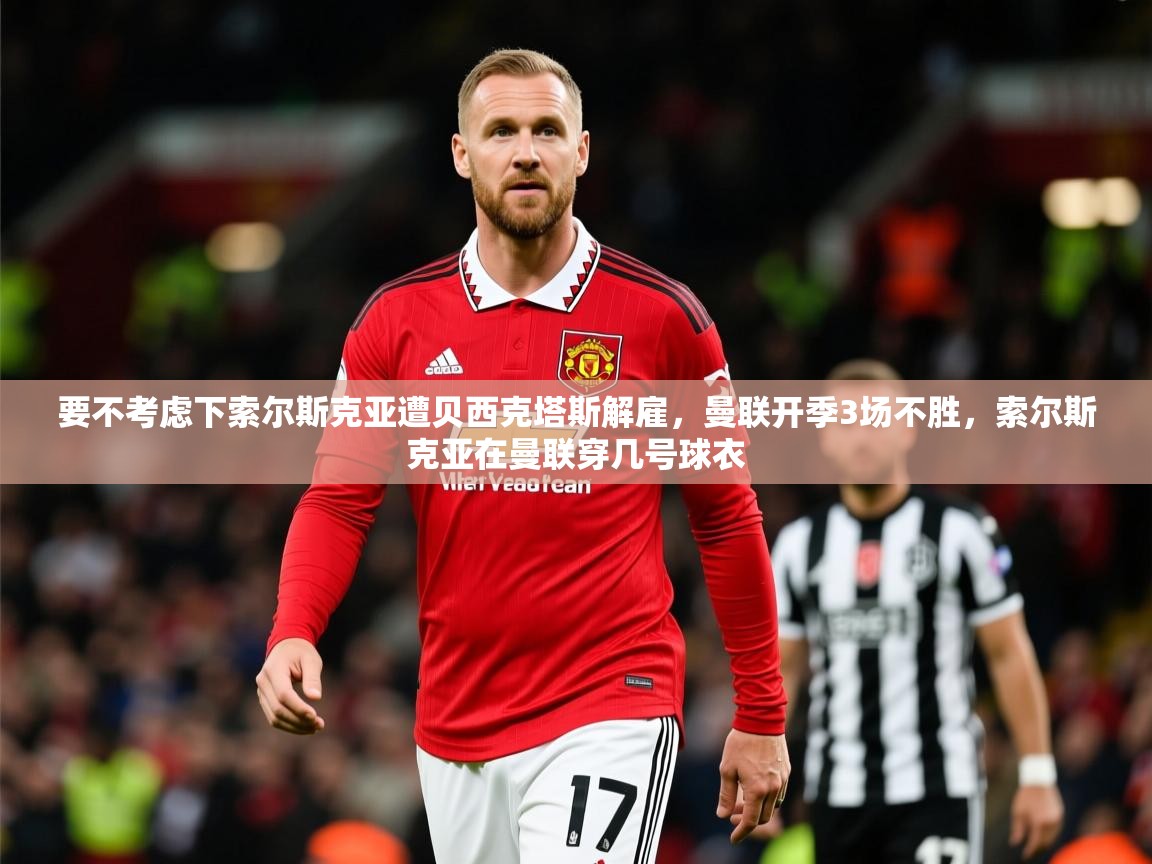 2025华体会体育下载要不考虑下索尔斯克亚遭贝西克塔斯解雇,曼联开季3场不胜,索尔斯克亚在曼联穿几号球衣 第4张