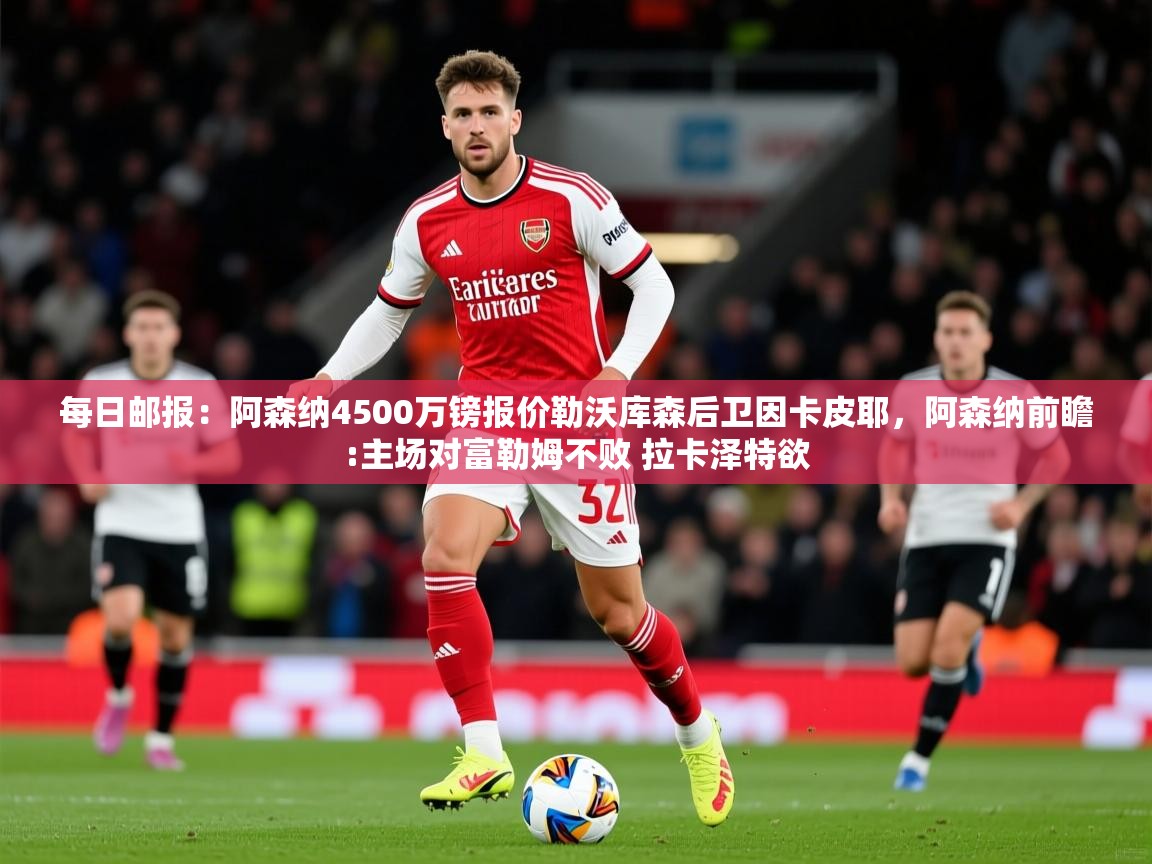 2025华体会体育网站赞助的国米每日邮报:阿森纳4500万镑报价勒沃库森后卫因卡皮耶,阿森纳前瞻:主场对富勒姆不败 拉卡泽特欲