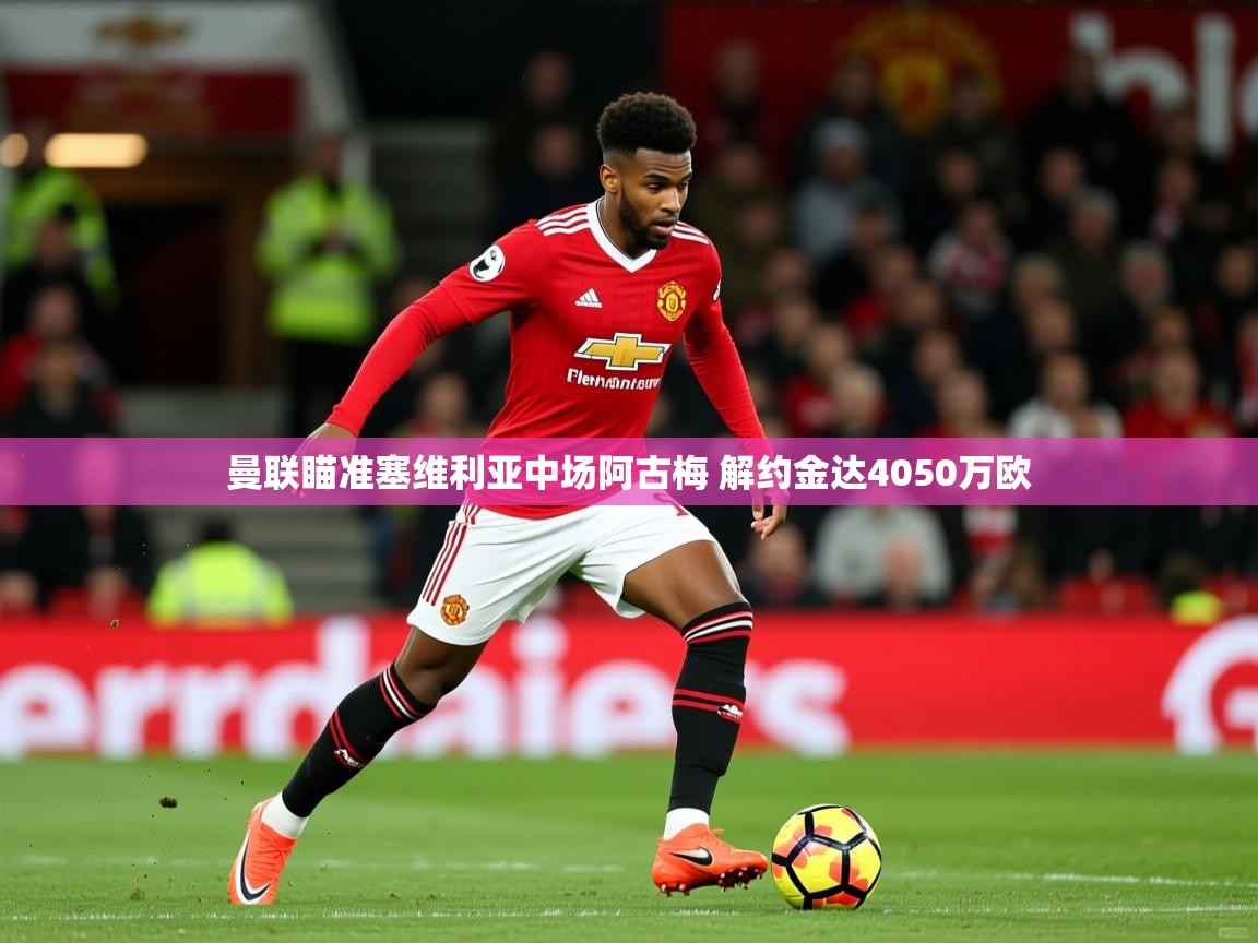 2025华体体育app下载曼联瞄准塞维利亚中场阿古梅 解约金达4050万欧  第3张