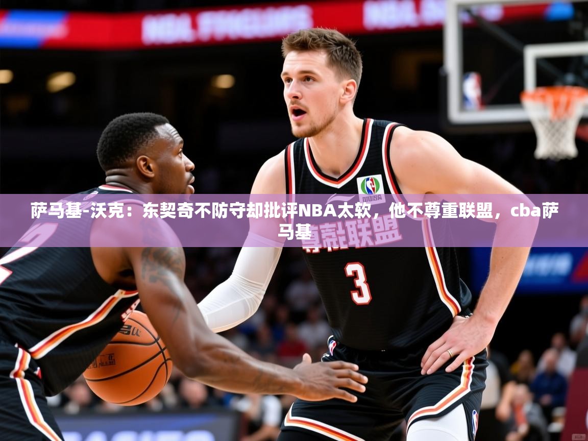 2025华体会体育下载萨马基-沃克：东契奇不防守却批评NBA太软，他不尊重联盟，cba萨马基  第2张