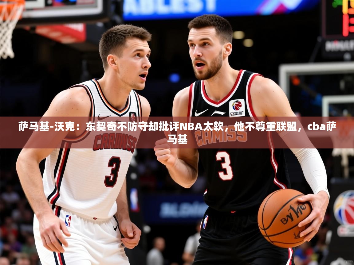 2025华体会体育下载萨马基-沃克：东契奇不防守却批评NBA太软，他不尊重联盟，cba萨马基  第1张
