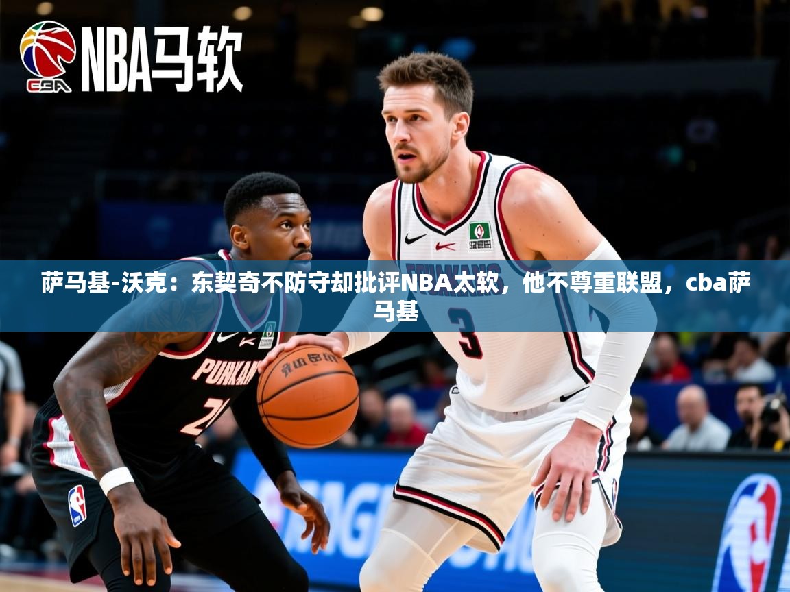 2025华体会体育下载萨马基-沃克：东契奇不防守却批评NBA太软，他不尊重联盟，cba萨马基  第3张