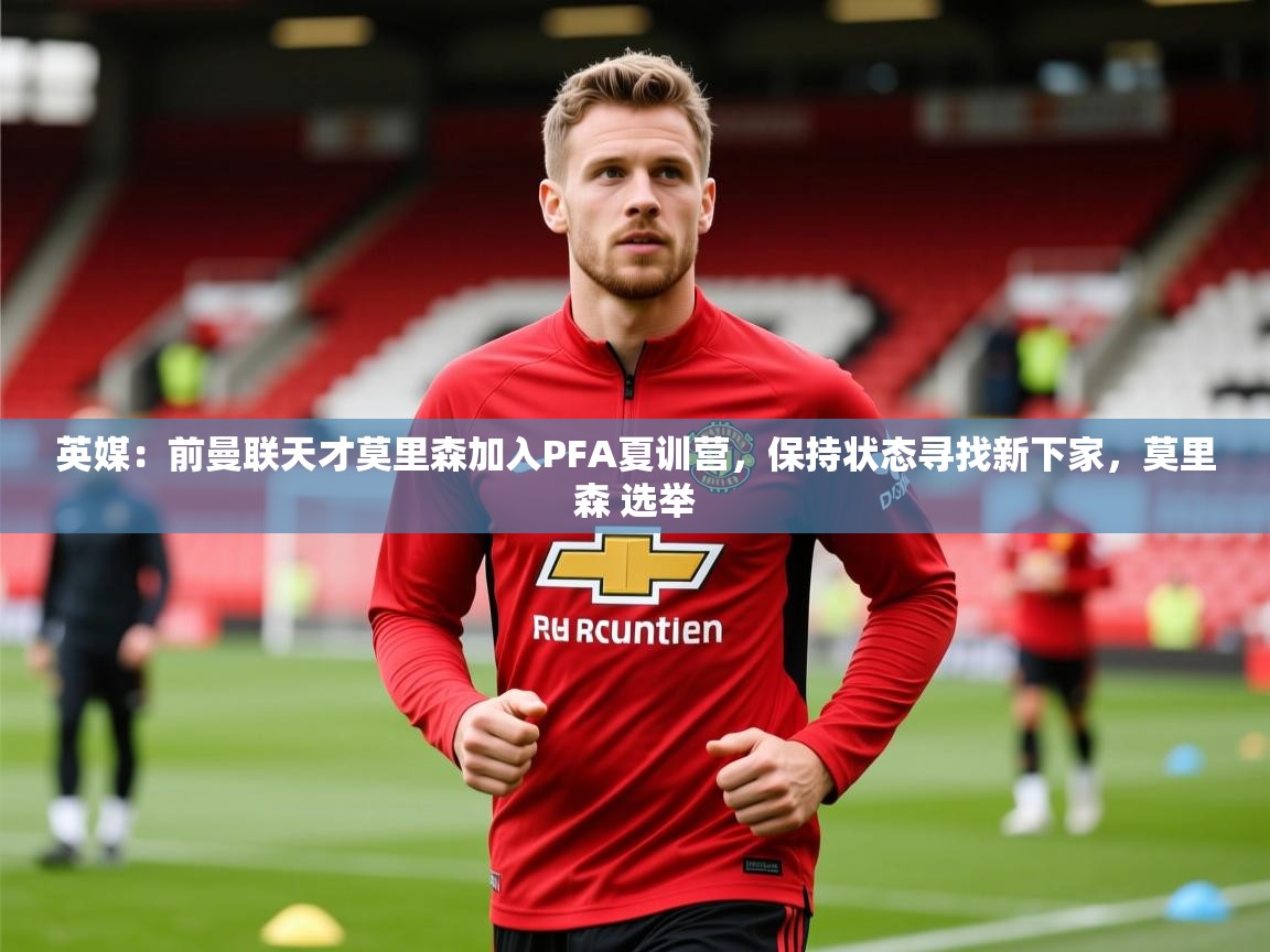 2025华体会登录最新登录地址英媒：前曼联天才莫里森加入PFA夏训营，保持状态寻找新下家，莫里森 选举  第1张