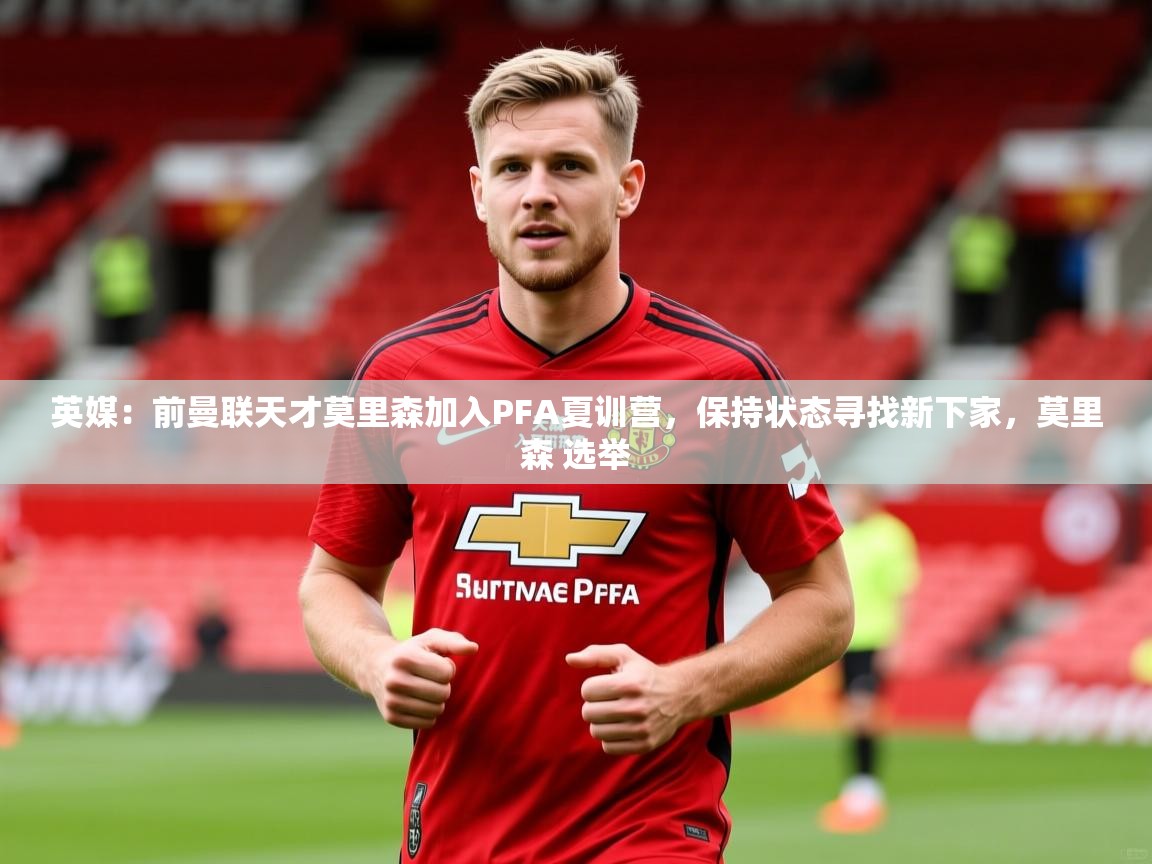2025华体会登录最新登录地址英媒：前曼联天才莫里森加入PFA夏训营，保持状态寻找新下家，莫里森 选举  第2张